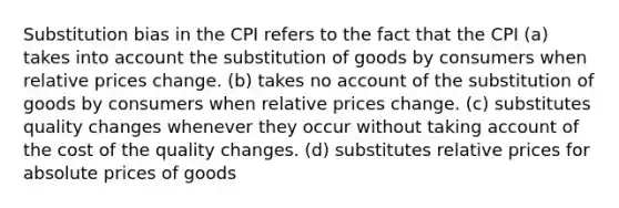 Substitution bias in the CPI refers to the fact that the CPI (a) takes into account the substitution of goods by consumers when relative prices change. (b) takes no account of the substitution of goods by consumers when relative prices change. (c) substitutes quality changes whenever they occur without taking account of the cost of the quality changes. (d) substitutes relative prices for absolute prices of goods