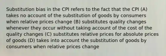 Substitution bias in the CPI refers to the fact that the CPI (A) takes no account of the substitution of goods by consumers when relative prices change (B) substitutes quality changes whenever they occur without taking account of the cost of the quality changes (C) substitutes relative prices for absolute prices of goods (D) takes into account the substitution of goods by consumers when relative prices change