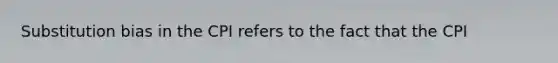 Substitution bias in the CPI refers to the fact that the CPI