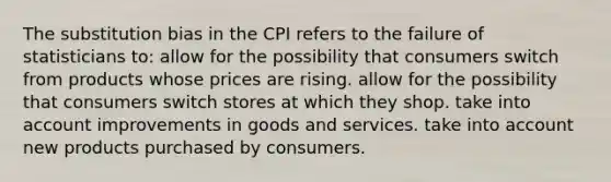 The substitution bias in the CPI refers to the failure of statisticians to: allow for the possibility that consumers switch from products whose prices are rising. allow for the possibility that consumers switch stores at which they shop. take into account improvements in goods and services. take into account new products purchased by consumers.