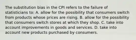 The substitution bias in the CPI refers to the failure of statisticians to: A. allow for the possibility that consumers switch from products whose prices are rising. B. allow for the possibility that consumers switch stores at which they shop. C. take into account improvements in goods and services. D. take into account new products purchased by consumers.