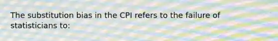 The substitution bias in the CPI refers to the failure of statisticians to: