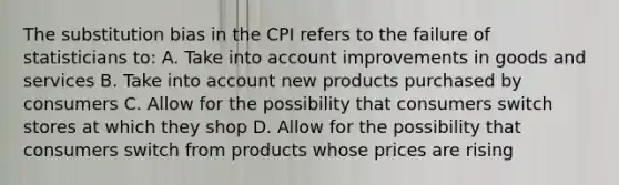 The substitution bias in the CPI refers to the failure of statisticians to: A. Take into account improvements in goods and services B. Take into account new products purchased by consumers C. Allow for the possibility that consumers switch stores at which they shop D. Allow for the possibility that consumers switch from products whose prices are rising