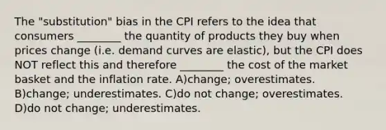 The "substitution" bias in the CPI refers to the idea that consumers ________ the quantity of products they buy when prices change (i.e. demand curves are elastic), but the CPI does NOT reflect this and therefore ________ the cost of the market basket and the inflation rate. A)change; overestimates. B)change; underestimates. C)do not change; overestimates. D)do not change; underestimates.