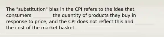 The "substitution" bias in the CPI refers to the idea that consumers ________ the quantity of products they buy in response to price, and the CPI does not reflect this and ________ the cost of the market basket.