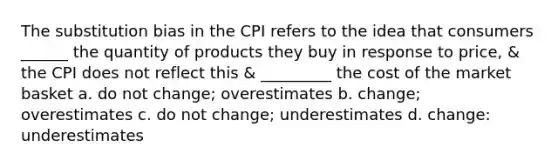 The substitution bias in the CPI refers to the idea that consumers ______ the quantity of products they buy in response to price, & the CPI does not reflect this & _________ the cost of the market basket a. do not change; overestimates b. change; overestimates c. do not change; underestimates d. change: underestimates