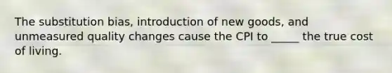 The substitution bias, introduction of new goods, and unmeasured quality changes cause the CPI to _____ the true cost of living.