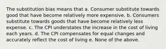 The substitution bias means that a. Consumer substitute towards good that have become relatively more expensive. b. Consumers substitute towards goods that have become relatively less expense. c. The CPI understates the increase in the cost of living each years. d. The CPI compensates for equal changes and accurately reflect the cost of living e. None of the above.