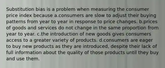 Substitution bias is a problem when measuring the consumer price index because a.consumers are slow to adjust their buying patterns from year to year in response to price changes. b.prices of goods and services do not change in the same proportion from year to year. c.the introduction of new goods gives consumers access to a greater variety of products. d.consumers are eager to buy new products as they are introduced, despite their lack of full information about the quality of those products until they buy and use them.