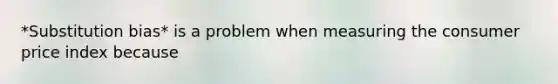*Substitution bias* is a problem when measuring the consumer price index because
