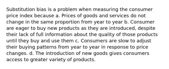 Substitution bias is a problem when measuring the consumer price index because a. Prices of goods and services do not change in the same proportion from year to year b. Consumer are eager to buy new products as they are introduced, despite their lack of full information about the quality of those products until they buy and use them c. Consumers are slow to adjust their buying patterns from year to year in response to price changes. d. The introduction of new goods gives consumers access to greater variety of products.