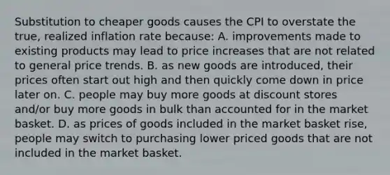 Substitution to cheaper goods causes the CPI to overstate the true, realized inflation rate because: A. improvements made to existing products may lead to price increases that are not related to general price trends. B. as new goods are introduced, their prices often start out high and then quickly come down in price later on. C. people may buy more goods at discount stores and/or buy more goods in bulk than accounted for in the market basket. D. as prices of goods included in the market basket rise, people may switch to purchasing lower priced goods that are not included in the market basket.