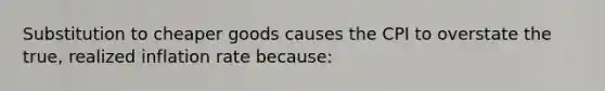 Substitution to cheaper goods causes the CPI to overstate the true, realized inflation rate because: