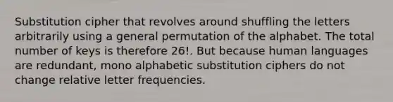 Substitution cipher that revolves around shuffling the letters arbitrarily using a general permutation of the alphabet. The total number of keys is therefore 26!. But because human languages are redundant, mono alphabetic substitution ciphers do not change relative letter frequencies.