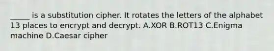 _____ is a substitution cipher. It rotates the letters of the alphabet 13 places to encrypt and decrypt. A.XOR B.ROT13 C.Enigma machine D.Caesar cipher