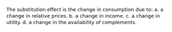 The substitution effect is the change in consumption due to: a. a change in relative prices. b. a change in income. c. a change in utility. d. a change in the availability of complements.