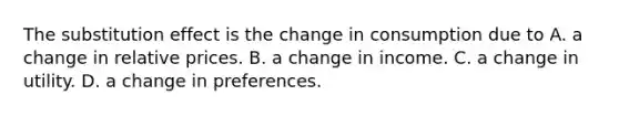 The substitution effect is the change in consumption due to A. a change in relative prices. B. a change in income. C. a change in utility. D. a change in preferences.