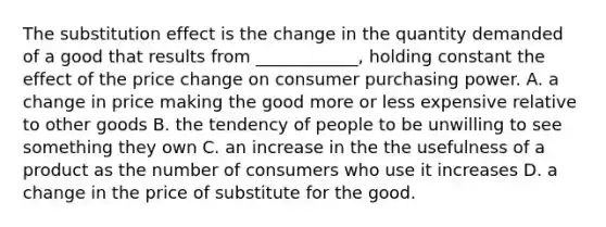 The substitution effect is the change in the quantity demanded of a good that results from ____________, holding constant the effect of the price change on consumer purchasing power. A. a change in price making the good more or less expensive relative to other goods B. the tendency of people to be unwilling to see something they own C. an increase in the the usefulness of a product as the number of consumers who use it increases D. a change in the price of substitute for the good.