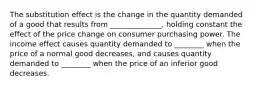 The substitution effect is the change in the quantity demanded of a good that results from​ ______________, holding constant the effect of the price change on consumer purchasing power. The income effect causes quantity demanded to​ ________ when the price of a normal good​ decreases, and causes quantity demanded to​ ________ when the price of an inferior good decreases.