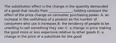 The substitution effect is the change in the quantity demanded of a good that results from​ ______________, holding constant the effect of the price change on consumer purchasing power. A. an increase in the usefulness of a product as the number of consumers who use it increases B. the tendency of people to be unwilling to sell something they own C. a change in price making the good more or less expensive relative to other goods D. a change in the price of a substitute for the good