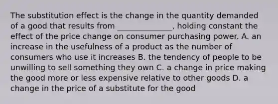 The substitution effect is the change in the quantity demanded of a good that results from​ ______________, holding constant the effect of the price change on consumer purchasing power. A. an increase in the usefulness of a product as the number of consumers who use it increases B. the tendency of people to be unwilling to sell something they own C. a change in price making the good more or less expensive relative to other goods D. a change in the price of a substitute for the good