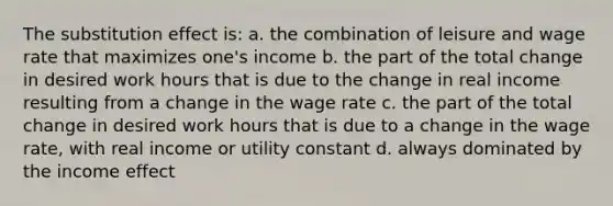 The substitution effect is: a. the combination of leisure and wage rate that maximizes one's income b. the part of the total change in desired work hours that is due to the change in real income resulting from a change in the wage rate c. the part of the total change in desired work hours that is due to a change in the wage rate, with real income or utility constant d. always dominated by the income effect