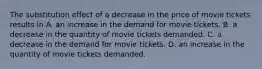 The substitution effect of a decrease in the price of movie tickets results in A. an increase in the demand for movie tickets. B. a decrease in the quantity of movie tickets demanded. C. a decrease in the demand for movie tickets. D. an increase in the quantity of movie tickets demanded.