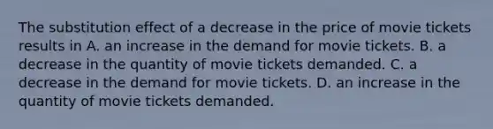 The substitution effect of a decrease in the price of movie tickets results in A. an increase in the demand for movie tickets. B. a decrease in the quantity of movie tickets demanded. C. a decrease in the demand for movie tickets. D. an increase in the quantity of movie tickets demanded.