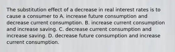 The substitution effect of a decrease in real interest rates is to cause a consumer to A. increase future consumption and decrease current consumption. B. increase current consumption and increase saving. C. decrease current consumption and increase saving. D. decrease future consumption and increase current consumption.