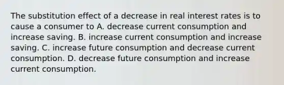 The substitution effect of a decrease in real interest rates is to cause a consumer to A. decrease current consumption and increase saving. B. increase current consumption and increase saving. C. increase future consumption and decrease current consumption. D. decrease future consumption and increase current consumption.