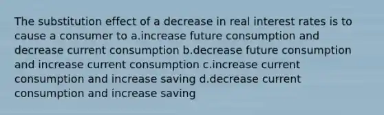 The substitution effect of a decrease in real interest rates is to cause a consumer to a.increase future consumption and decrease current consumption b.decrease future consumption and increase current consumption c.increase current consumption and increase saving d.decrease current consumption and increase saving