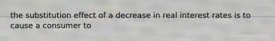 the substitution effect of a decrease in real interest rates is to cause a consumer to