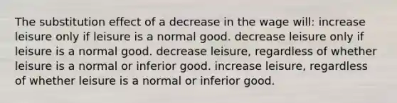 The substitution effect of a decrease in the wage will: increase leisure only if leisure is a normal good. decrease leisure only if leisure is a normal good. decrease leisure, regardless of whether leisure is a normal or inferior good. increase leisure, regardless of whether leisure is a normal or inferior good.