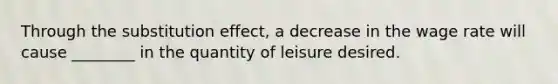 Through the substitution effect, a decrease in the wage rate will cause ________ in the quantity of leisure desired.