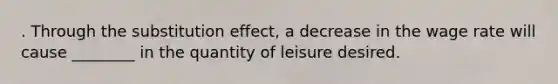 . Through the substitution effect, a decrease in the wage rate will cause ________ in the quantity of leisure desired.