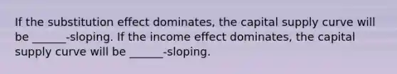 If the substitution effect dominates, the capital supply curve will be ______-sloping. If the income effect dominates, the capital supply curve will be ______-sloping.