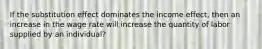 If the substitution effect dominates the income effect, then an increase in the wage rate will increase the quantity of labor supplied by an individual?
