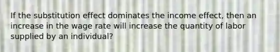 If the substitution effect dominates the income effect, then an increase in the wage rate will increase the quantity of labor supplied by an individual?