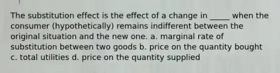 The substitution effect is the effect of a change in​ _____ when the consumer​ (hypothetically) remains indifferent between the original situation and the new one. a. marginal rate of substitution between two goods b. price on the quantity bought c. total utilities d. price on the quantity supplied