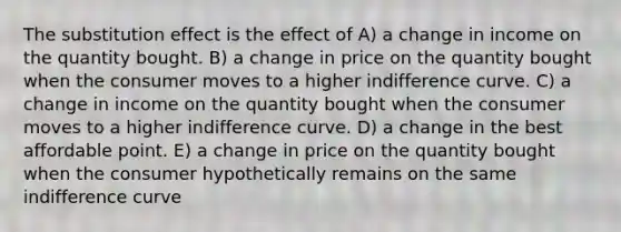 The substitution effect is the effect of A) a change in income on the quantity bought. B) a change in price on the quantity bought when the consumer moves to a higher indifference curve. C) a change in income on the quantity bought when the consumer moves to a higher indifference curve. D) a change in the best affordable point. E) a change in price on the quantity bought when the consumer hypothetically remains on the same indifference curve