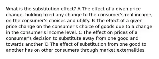 What is the substitution effect? A The effect of a given price change, holding fixed any change to the consumer's real income, on the consumer's choices and utility. B The effect of a given price change on the consumer's choice of goods due to a change in the consumer's income level. C The effect on prices of a consumer's decision to substitute away from one good and towards another. D The effect of substitution from one good to another has on other consumers through market externalities.