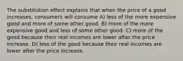 The substitution effect explains that when the price of a good increases, consumers will consume A) less of the more expensive good and more of some other good. B) more of the more expensive good and less of some other good. C) more of the good because their real incomes are lower after the price increase. D) less of the good because their real incomes are lower after the price increase.