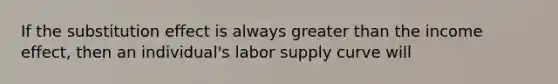 If the substitution effect is always greater than the income effect, then an individual's labor supply curve will