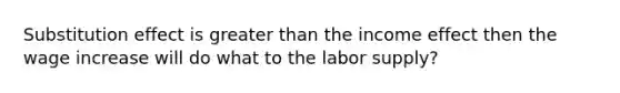 Substitution effect is greater than the income effect then the wage increase will do what to the labor supply?