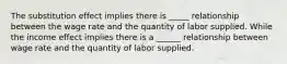 The substitution effect implies there is _____ relationship between the wage rate and the quantity of labor supplied. While the income effect implies there is a ______ relationship between wage rate and the quantity of labor supplied.