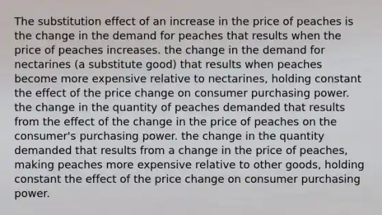 The substitution effect of an increase in the price of peaches is the change in the demand for peaches that results when the price of peaches increases. the change in the demand for nectarines (a substitute good) that results when peaches become more expensive relative to nectarines, holding constant the effect of the price change on consumer purchasing power. the change in the quantity of peaches demanded that results from the effect of the change in the price of peaches on the consumer's purchasing power. the change in the quantity demanded that results from a change in the price of peaches, making peaches more expensive relative to other goods, holding constant the effect of the price change on consumer purchasing power.