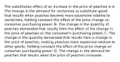 The substitution effect of an increase in the price of peaches is A. The change in the demand for nectarines (a substitute good) that results when peaches become more expensive relative to nectarines, holding constant the effect of the price change on consumer purchasing power. B. The change in the quantity of peaches demanded that results from the effect of the change in the price of peaches on the consumer's purchasing power. C. The change in the quantity demanded that results from a change in the price of peaches, making peaches more expensive relative to other goods, holding constant the effect of the price change on consumer purchasing power. D. The change in the demand for peaches that results when the price of peaches increases.