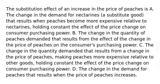 The substitution effect of an increase in the price of peaches is A. The change in the demand for nectarines (a substitute good) that results when peaches become more expensive relative to nectarines, holding constant the effect of the price change on consumer purchasing power. B. The change in the quantity of peaches demanded that results from the effect of the change in the price of peaches on the consumer's purchasing power. C. The change in the quantity demanded that results from a change in the price of peaches, making peaches more expensive relative to other goods, holding constant the effect of the price change on consumer purchasing power. D. The change in the demand for peaches that results when the price of peaches increases.