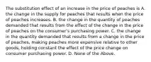 The substitution effect of an increase in the price of peaches is A. the change in the supply for peaches that results when the price of peaches increases. B. the change in the quantity of peaches demanded that results from the effect of the change in the price of peaches on the consumer's purchasing power. C. the change in the quantity demanded that results from a change in the price of peaches, making peaches more expensive relative to other goods, holding constant the effect of the price change on consumer purchasing power. D. None of the Above.