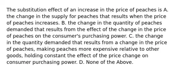 The substitution effect of an increase in the price of peaches is A. the change in the supply for peaches that results when the price of peaches increases. B. the change in the quantity of peaches demanded that results from the effect of the change in the price of peaches on the consumer's purchasing power. C. the change in the quantity demanded that results from a change in the price of peaches, making peaches more expensive relative to other goods, holding constant the effect of the price change on consumer purchasing power. D. None of the Above.